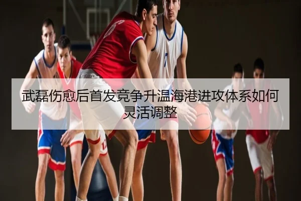 武磊伤愈后首发竞争升温海港进攻体系如何灵活调整
